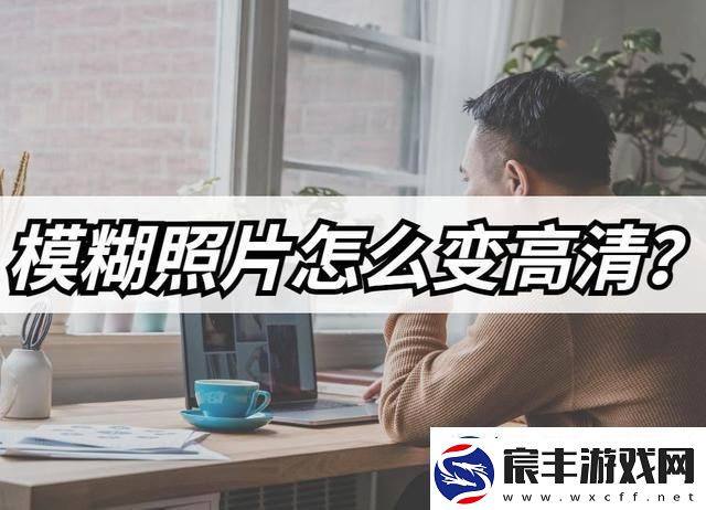 模糊照片怎么变高清-模糊照片高清修复教程