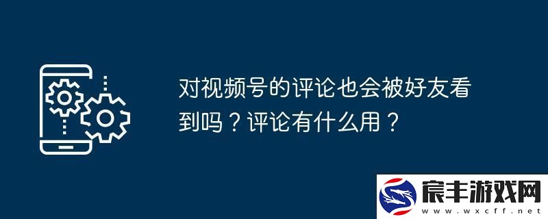 对视频号的评论也会被好友看到吗-评论有什么用